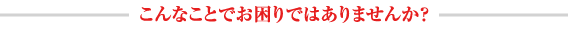 こんなことでお困りではありませんか？